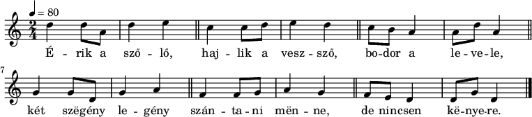 
{
   <<
   \relative c' {
      \key c \major
      \time 2/4
      \tempo 4 = 80
      \set Staff.midiInstrument = "electric piano 2"
      \transposition c'
%       Érik a szőlő, hajlik a vessző, fodor a levele,
        d'4 d8 a d4 e \bar "||" c c8 d e4 d \bar "||" c8 b a4 a8 d a4 \bar "||"
%       két szegény legény szántani menne, de nincsen kenyere.
        g g8 d g4 a \bar "||" f f8 g a4 g \bar "||" f8 e d4 d8 g d4 \bar "|."
      }
   \addlyrics {
        É -- rik a sző -- lő, haj -- lik a vesz -- sző, bo -- dor a le -- ve -- le,
        két szë -- gény le -- gény szán -- ta -- ni mën -- ne, de nin -- csen kë -- nye -- re.
      }
   >>
}
