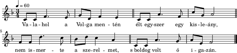 
{
   <<
   \relative c' {
      \key f \major
      \time 3/4
      \tempo 4 = 60
      \set Staff.midiInstrument = "electric piano 1"
      \transposition c'
%       Valahol a Volga mentén
        c8 c f4. e8 g d f4 e \bar "||"
%       élt egyszer egy kisleány,
        c8 c a'4. f8 c' g a2 \bar "||"
%       nem ismerte a szerelmet,
        f8 f d'4. c8 bes d c4 a \bar "||"
%       s boldog volt ő igazán.
        c,8 c a'4. g8 a e f2 \bar "|."
      }
   \addlyrics {
        Va -- la -- hol a Vol -- ga men -- tén
        élt egy -- szer egy kis -- le -- ány,
        nem is -- mer -- te a sze -- rel -- met,
        s_bol -- dog volt ő i -- ga -- zán.
      }
   >>
}
