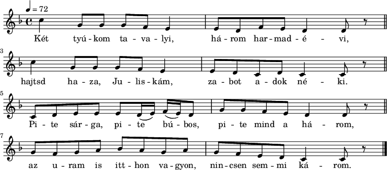 
{
   <<
   \relative c' {
      \key c \mixolydian
      \time 4/4
      \tempo 4 = 72
      \set Staff.midiInstrument = "bassoon"
      \transposition c'
%       Két tyúkom tavalyi, három harmadévi,
        c'4 g8 g g f e4 e8 d f e d4 d8 r \bar "||"  \break
%       hajtsd haza, Juliskám, zabot adok néki.
        c'4 g8 g g f e4 e8 d c d c4 c8 r \bar "||"  \break
%       Pite sárga, pite búbos, pite mind a három,
        c8 d e e e d16( e) f( e) d8 g g f e d4 d8 r \bar "||" 
%       az uram is itthon vagyon, nincsen semmi károm.
        g8 f g a bes a g a g f e d c4 c8 r \bar "|."
      }
   \addlyrics {
        Két tyú -- kom ta -- va -- lyi, há -- rom har -- mad -- é -- vi,
        hajtsd ha -- za, Ju -- lis -- kám, za -- bot a -- dok né -- ki.
        Pi -- te sár -- ga, pi -- te bú -- bos, pi -- te mind a há -- rom,
        az u -- ram is itt -- hon va -- gyon, nin -- csen sem -- mi ká -- rom.
      }
   >>
}
