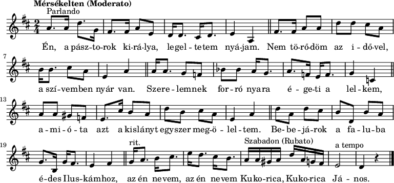 
{ \transpose dis cis
   <<
   \relative c' {
      \key e \major
      \time 2/4
      \set Score.tempoHideNote = ##t \tempo "Mérsékelten (Moderato)" 4 = 40
      \set Staff.midiInstrument = "ocarina"
      \transposition c''
        %{Én, a pásztorok%} b'8.^\markup "Parlando" b16 e8. a,16 | gis8. gis16 b8 fis | e16 e8. dis16 e8. | fis4 b, | \bar "||"
        %{Nem törődöm%} gis'8. gis16 b8 b | e e dis b | cis16 cis8. dis8 b | fis4 b | \bar "||"
        %{Szerelemnek%} b16 b8. a8 g | c c b16 a8. | b8. g16 fis g8. | a4 d, | \bar "||"
        %{amióta%} b'8 b ais g | fis8. dis'16 cis8 b | e cis dis b | fis4 b | \bar "||"
        %{Be- bejárok%} e8 b e dis | cis e, cis' b | a8. cis,16 a'16 gis8. | fis4 gis | \bar "||"
        %{az én nevem%} a16^\markup "rit." b8. cis16 dis8. | fis16 e8. dis16 cis8. | b16^\markup "Szabadon (Rubato)" b ais b e b a gis |
                fis2^\markup "a tempo" | e4 r | \bar "|."
      }
   \addlyrics {
        Én, a  pász -- to -- rok ki -- rá -- lya, le -- gel -- te -- tem nyá -- jam.
        Nem tö -- rő -- döm az i -- dő -- vel, a szí -- vem -- ben nyár van.
        Sze -- re -- lem -- nek for -- ró nya -- ra é -- ge -- ti a lel -- kem,
        a -- mi -- ó -- ta azt a kis -- lányt egy -- szer meg -- ö -- lel -- tem.
        Be- be -- já -- rok a fa -- lu -- ba é -- des I -- lus -- kám -- hoz,
        az én ne -- vem, az én ne -- vem Ku -- ko -- ri -- ca, Ku -- ko -- ri -- ca Já -- nos.
      }
   >>
}
