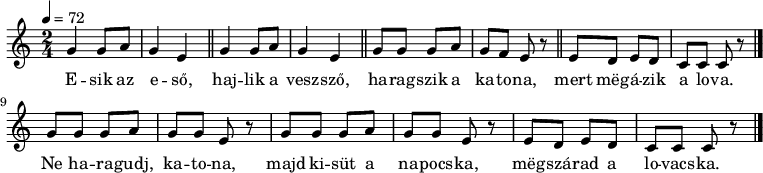 
{
   <<
   \relative c' {
      \key c \major
      \time 2/4
      \tempo 4 = 72
      \set Staff.midiInstrument = "pan flute"
      \transposition c'
%       Esik az eső, hajlik a vessző,
        \repeat unfold 2 { g'4 g8 a g4 e \bar "||" }
%       haragszik a katona, mert megázik a lova.
        g8 g g a g f e r \bar "||" e8 d e d c c c r \bar "|." \break
%       Ne haragudj, katona, majd kisüt a napocska, megszárad a lovacska.
        \repeat unfold 2 { g'8 g g a g g e r } e8 d e d c c c r \bar "|."
      }
   \addlyrics {
        E -- sik az e -- ső, haj -- lik a vesz -- sző,
        ha -- rag -- szik a ka -- to -- na,
        mert mëg -- á -- zik a lo -- va.
        Ne ha -- ra -- gudj, ka -- to  -- na,
        majd ki -- süt a na -- pocs -- ka,
        mëg -- szá -- rad a lo -- vacs -- ka.
      }
   >>
}
