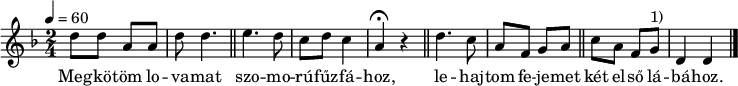 
{
   <<
   \relative c' {
      \key d \minor
      \time 2/4
      \tempo 4 = 60
      \set Staff.midiInstrument = "piccolo"
      \transposition c'
%       Megkötöm lovamat szomorú fűzfához,
        d'8 d a a d d4. \bar "||" e d8 c d c4 a \fermata r \bar "||"
%       lehajtom fejemet két első lábához.
        d4. c8 a f g a \bar "||" c a f g^\markup { 1) } d4 d \bar "|."
      }
   \addlyrics {
        Meg -- kö -- töm lo -- va -- mat
        szo -- mo -- rú -- fűz -- fá -- hoz,
        le -- haj -- tom fe -- je -- met
        két el -- ső lá -- bá -- hoz.
      }
   >>
}
