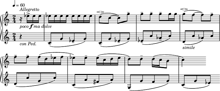 
\new GrandStaff <<
\new Staff 
\relative c'' {
\tempo 4 = 60
\time 2/4
  \override TupletBracket #'stencil = ##f
  \override Score.BarNumber #'stencil = ##f
\key c \major
\bar " "
\partial 4
r16_\markup {\italic poco \dynamic f \italic {ma dolce}}^\markup { \column { \italic Allegretto} } es16^> es es |es es es es es es es es | d8(\espressivo c8~ c) g'-- |g-- g-- g-- g16 g | g8(\espressivo f~ f) f-- | f-- f-- f16( d es f | es8) es-- es16( c d es | d8) d-- d16( c b8 | c4)  
}
\new Staff \relative c {
\tempo 4 = 60
\key c \major
  \override TupletBracket #'stencil = ##f
  \override Score.BarNumber #'stencil = ##f

r4_\markup{\italic {con Ped.} }  |c'8--([ g' es-- g)]| c,--([ g' es-- g)]| es--([ c' as-- c)]| d,_\markup { \italic simile}([ c' as) c)] | d,([ c' g c)] | c,([ a' fis a)] | g,([ g' f g)] | c,([ g' es)]
}

>>