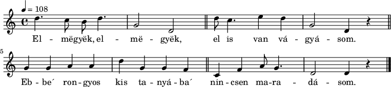 
{
   <<
   \relative c' {
      \key d \dorian
      \time 4/4
      \tempo 4 = 108
      \set Staff.midiInstrument = "concertina"
      \transposition c'
%       Elmegyek, elmegyek, el is van vágyásom.
        d'4. c8 b d4. g,2 d \bar "||" d'8 c4. e4 d g,2 d4 r \bar "||"
%       Ebbe' rongyos kis tanyába nincsen maradásom.
        g4 g a a d g, g f \bar "||" c f a8 g4. d2 d4 r \bar "|."
      }
   \addlyrics {
        El -- më -- gyëk, el -- më -- gyëk,
        el is van vá -- gyá -- som.
        Eb -- be´ ron -- gyos kis ta -- nyá -- ba´
        nin -- csen ma -- ra -- dá -- som.
      }
   >>
}
