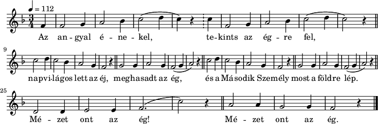 
{
   <<
   \relative c' {
      \key f \major
      \time 3/4
      \tempo 4 = 112
      \set Staff.midiInstrument = "drawbar organ"
      \transposition c'
%       Az angyal énekel, tekints az égre fel,
        \partial 4 f4 f2 g4 a2 bes4 c2( d4 c) r \bar "!" c f,2 g4 a2 bes4 c2( d4 c2) r4 \bar "||" \break
%       napvilágos lett az ég, meghasadt az éj,
%       és a második személy most a földre lép,
        \repeat unfold 2 { c2 d4 c2 bes4 a2 g4 f2 r4 \bar "||" g2 g4 a2 g4 f2( g4 a2) r4 \bar "||" } \break
%       mézet ont az ég, mézet ont az ég!
        d,2 d4 e2 e4 f2.( c'2) r4 \bar "||" a2 a4 g2 g4 f2 r4 \bar "|."
      }
   \addlyrics {
        Az an -- gyal é -- ne -- kel, te -- kints az ég -- re fel,
        nap -- vi -- lá -- gos lett az éj, meg -- ha -- sadt az ég,
        és a Má -- so -- dik Sze -- mély most a föld -- re lép.
        Mé -- zet ont az ég! Mé -- zet ont az ég.
      }
   >>
}
