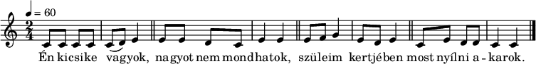 
{
   <<
   \relative c' {
      \key c \major
      \time 2/4
      \tempo 4 = 60
      \set Staff.midiInstrument = "dulcimer"
      \transposition c'
%       Én kicsike vagyok, nagyot nem mondhatok,
        c8 c c c c( d) e4 \bar "||"   e8 e d c e4 e \bar "||"
%       szüleim kertjében most nyílni akarok.
        e8 f g4 e8 d e4 \bar "||" c8 e d d c4 c \bar "|."
      }
   \addlyrics {
        Én ki -- csi -- ke va -- gyok, na -- gyot nem mond -- ha -- tok,
        szü -- le -- im kert -- jé -- ben most nyíl -- ni a -- ka -- rok.
      }
   >>
}
