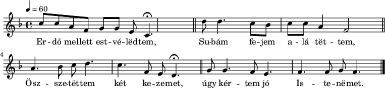 
{
   <<
   \relative c' {
      \key d \minor
      \time 4/4
      \tempo 4 = 60
      \set Staff.midiInstrument = "electric piano 1"
      \transposition c'
%       Er-do mellett estve-ledtem.
        c'8 c  a  f   g[  g] e  c4.\fermata \bar "||"
%       Su-bam fe-jem  ala tettem.
        d'8 d4. c8 bes c c  a4 f2 \bar "||"
%       Ossze-  tettem ket ke- zemet
        a4. bes8 c  d4. c4. f,8 e d4.\fermata \bar "||"
%       Ugy kertem jo   Iste-nemet.
        g8   g4.f8  e4. f  f8 g f4. \bar "|."
      }
   \addlyrics {
        Er -- dő mel -- lett est -- vé -- lëd -- tem,
        Su -- bám fe -- jem a -- lá tët -- tem,
        Ösz -- sze -- tët -- tem két ke -- ze -- met,
        úgy kér -- tem jó Is -- te -- në -- met.
      }
   >>
}
