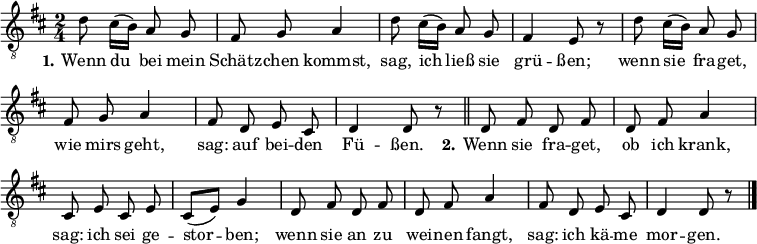 
\header { tagline = ##f}
\layout { indent = 0 \context { \Score \remove "Bar_number_engraver" } }

global = { \key d \major \time 2/4 }

tenorVoice = \relative c' { \global \autoBeamOff
  d8 cis16 ([b]) a8 g | fis g a4 | d8 cis16 ([b]) a8 g | fis4 e8 r |
  d'8 cis16 ([b]) a8 g | fis g a4 | fis8 d e cis | d4 d8 r \bar "||"
  d8 fis d fis | d fis a4 | cis,8 e cis e | cis ([e]) g4 |
  d8 fis d fis | d fis a4 | fis8 d e cis | d4 d8 r \bar "|."
}

verse = \lyricmode {
  \set stanza = "1."
  Wenn du bei mein Schätz -- chen kommst,
  sag, ich ließ sie grü -- ßen;
  wenn sie fra -- get, wie mirs geht,
  sag: auf bei -- den Fü -- ßen.
  \set stanza = "2."
  Wenn sie fra -- get, ob ich krank,
  sag: ich sei ge -- stor -- ben;
  wenn sie an zu wei -- nen fangt,
  sag: ich kä -- me mor -- gen.
}

\score {
  \new Staff \with { midiInstrument = "clarinet" }
  { \clef "treble_8" \tenorVoice }
  \addlyrics { \verse }
  \layout { }
  \midi { \tempo 4=96 }
}
