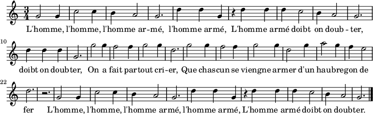 \relative c'' { \key c \major \time 3/4
g2 g4 c2 c4 b4 a2 g2. d'4 d g,
r d' d d c2 b4 a2 g2. d'4 d d g,2.
g'2 g4 f2 f4 g2 g4 d2. g2 g4 f2 f4 g2 g4 d2 g4 a2 g4 f e2 d2. r
g,2 g4 c2 c4 b4 a2 g2. d'4 d g,
r d' d d c2 b4 a2 g2. \bar "|."}
\addlyrics {
L'hom -- me, l'hom -- me, l'hom -- me_ar -- mé, l'hom -- me_ar -- mé,
L'hom -- me_ar -- mé doibt on doub -- ter, doibt on doub -- ter,
On a fait par -- tout cri -- er,
Que chas -- cun se viengne ar -- mer
d'un hau -- bre -- gon de fer

L'hom -- me, l'hom -- me, l'hom -- me_ar -- mé, l'hom -- me_ar -- mé,
L'hom -- me_ar -- mé doibt on doub -- ter.

}
