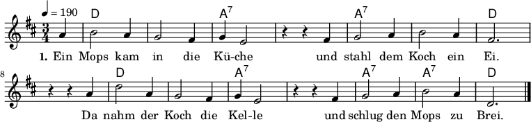 
% Dieses Notenblatt wurde erstellt von Michael Nausch
\version "2.16.0"
\header {
%  title = "Ein Mops kam in die Küche"	      % Die Überschrift der Noten wird zentriert gesetzt.
%  subtitle = " "                              % weitere zentrierte Überschrift.
%  poet = "Text: überliefertes Volkslied"      % Name des Dichters, linksbündig unter dem Unteruntertitel.
%  meter = ""                                  % Metrum, linksbündig unter dem Dichter.
%  composer = "Melodie: neapolitanische Canzonetta" % Name des Komponisten, rechtsbüngig unter dem Unteruntertitel.
%  arranger = ""                               % Name des Bearbeiters/Arrangeurs, rechtsbündig unter dem Komponisten.
  tagline = ""
                                              % Zentriert unten auf der letzten Seite.
%  copyright = "Diese Noten sind frei kopierbar für jedermann – erstellt für www.ebersberger-liedersammlung.de"
                                              % Zentriert unten auf der ersten Seite (sollten tatsächlich zwei
                                              % Seiten benötigt werden)
}
\layout {
  indent = #0
}
% Akkorde für die Gitarrenbegleitung
akkorde = \chordmode {
  \germanChords
  \partial 4
	s4 d2. s a:7 s a:7 s d
	s d s a:7 s a:7 a:7 d
}
melodie = \relative c' {
  \clef "treble"
  \time 3/4
  \tempo 4 = 190
  \key d\major
  \autoBeamOff
  \partial 4
	a'4 b2 a4 g2 fis4 g4 e2 r4 r4 fis4 g2 a4 b2 a4 fis2.
	r4 r4 a4 d2 a4 g2 fis4 g4 e2 r4 r4 fis4 g2 a4 b2 a4 d,2.
  \bar "|."
}
text = \lyricmode {
  \set stanza = "1."
	Ein Mops kam in die Kü -- che und stahl dem Koch ein Ei.
	Da nahm der Koch die Kel -- le und schlug den Mops zu Brei.
}
\score {
  <<
    \new ChordNames { \akkorde }
    \new Voice = "Lied" { \melodie }
    \new Lyrics \lyricsto "Lied" { \text }
  >>
  \midi { }
  \layout { }
}
