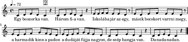 
{
   <<
   \relative c' {
      \key c \major
      \time 4/4
      \tempo 4 = 72
      \set Staff.midiInstrument = "bassoon"
      \transposition c'
%       Egy boszorka van, három fia van.
        c8 d e d c4^\markup { \raise #1 \box \abs-fontsize #16 2 } r c8 d e d c4 r
%       Iskolába jár a egy, másik bocskort kötni megy,
        e8 e f f e e d r e8 d e f e e d r
%       a harmadik künn a padon a dudáját fújja nagyon,
        \repeat unfold 2 { e8 d e f g f e d }
%       de szép hangja van, dana-dana-dan.
        \repeat unfold 2 { c8 d e d c4 r }
        \bar "|."
      }
   \addlyrics {
        Egy bo -- szor -- ka van. Há -- rom fi -- a van.
        Is -- ko -- lá -- ba jár az egy, má -- sik bocs -- kort varr -- ni megy,
        a har -- ma -- dik kinn a pa -- don a du -- dá -- ját fúj -- ja na -- gyon,
        de szép hang -- ja van. Da -- na -- da -- na -- dan.
      }
   >>
}
