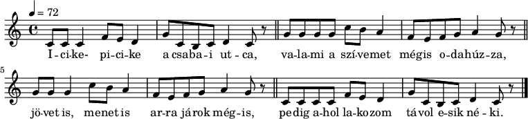 
{
      \transpose d c
   <<
   \relative c' {
      \key d \major
      \time 4/4
      \tempo 4 = 72
      \set Staff.midiInstrument = "electric grand"
      \transposition c'
%       Icike-picike a csabai utca,
        d8 d d4 g8 fis e4 a8 d, cis d e4 d8 r \bar "||"
%       valami a szívemet mégis odahúzza,
        a'8 a a a d cis b4 g8 fis g a b4 a8 r \bar "||" \break
%       jövet is, menet is arra járok mégis,
        a8 a a4 d8 cis b4 g8 fis g a b4 a8 r \bar "||"
%       pedig ahol lakozom, távol esik néki.
        d,8 d d d g fis e4 a8 d, cis d e4 d8 r \bar "|."
      }
   \addlyrics {
        I -- ci -- ke- pi -- ci -- ke a csa -- ba -- i ut -- ca,
        va -- la -- mi a szí -- ve -- met még -- is o -- da -- húz -- za,
        jö -- vet is, me -- net is ar -- ra já -- rok még -- is,
        pe -- dig a -- hol la -- ko -- zom tá -- vol e -- sik né -- ki.
      }
   >>
}
