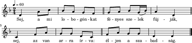 
{
   <<
   \relative c' {
      \key d \minor
      \time 2/4
      \tempo 4 = 60
      \set Staff.midiInstrument = "violin"
      \transposition c'
%       Sej, a mi lobogónkat fényes szelek fújják,
        d4 a'8 c bes a g f \bar "||" g a bes g16( bes) a4 d, \bar "||"
        \break
%       sej, az van arra írva: éljen a szabadság.
        c4 f8 a g g d c \bar "||" f a g g d4 d \bar "|."
      }
   \addlyrics {
        Sej, a mi lo -- bo -- gón -- kat
        fé -- nyes sze -- lek fúj -- ják,
        sej, az van ar -- ra ír -- va:
        él -- jen a sza -- bad -- ság.
      }
   >>
}
