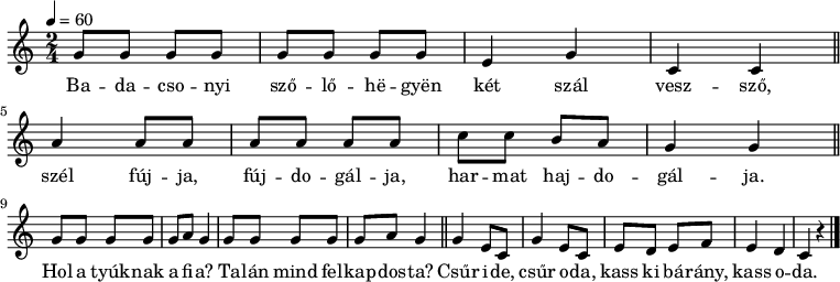 
{
   <<
   \relative c' {
      \key c \major
      \time 2/4
      \tempo 4 = 60
      \set Staff.midiInstrument = "electric guitar (jazz)"
      \transposition c'
%       Badacsonyi szőlőhegyen két szál vessző,
        g'8 g g g g g g g e4 g c, c \bar "||" \break
%       szél fújja, fújdogálja, harmat hajdogálja.
        a' a8 a a a a a c c b a g4 g \bar "||" \break
%       Hol a tyúknak a fia? Talán mind felkapdosta?
        \repeat unfold 2 { g8 g g g g a g4 } \bar "||"
%       Csűr ide, csűr oda, kass ki bárány, kass oda.
        \repeat unfold 2 { g e8 c } e d e f e4 d c r \bar "|."
      }
   \addlyrics {
        Ba -- da -- cso -- nyi sző -- lő -- hë -- gyën két szál vesz -- sző,
        szél fúj -- ja, fúj -- do -- gál -- ja, har -- mat haj -- do -- gál -- ja.
        Hol a tyúk -- nak a fi -- a? Ta -- lán mind fel -- kap -- dos -- ta?
        Csűr i -- de, csűr o -- da, kass ki bá -- rány, kass o -- da.
      }
   >>
}
