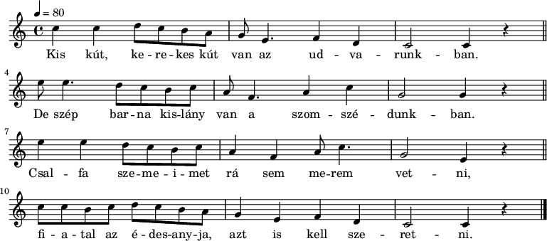 
{
   <<
   \relative c' {
      \key c \major
      \time 4/4
      \tempo 4 = 80
       \set Staff.midiInstrument = "oboe"
      \transposition c'
%       Kis kút, kerekes kút van az udvarunkban.
        c'4 c d8 c b a g e4. f4 d c2 c4 r \bar "||" \break
%       De szép barna kislány van a szomszédunkban,
        e'8 e4. d8 c b c a f4. a4 c g2 g4 r \bar "||" \break
%       Csalfa szemeimet rá sem merem vetni,
        e'4 e d8 c b c a4 f a8 c4. g2 e4 r \bar "||" \break
%       fiatal a feleségem, azt is kell szeretni.
        c'8 c b c d c b a g4 e f d c2 c4 r \bar "|."
      }
   \addlyrics {
        Kis kút, ke -- re -- kes kút van az ud -- va -- runk -- ban.
        De szép bar -- na kis -- lány van a szom -- szé -- dunk -- ban.
        Csal -- fa sze -- me -- i -- met rá sem me -- rem vet -- ni,
        fi -- a -- tal az é -- des -- any -- ja, azt is kell sze -- ret -- ni.
      }
   >>
}
