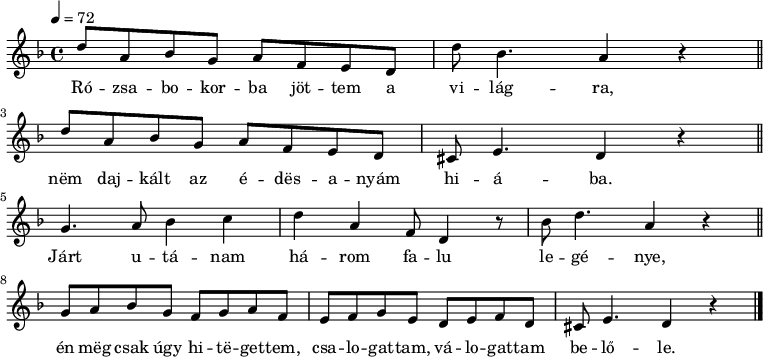 
{
   <<
   \relative c' {
      \key d \minor
      \time 4/4
      \tempo 4 = 72
      \set Staff.midiInstrument = "tremolo strings"
      \transposition c'
%       Rózsabokorba jöttem a világra,
        d'8 a bes g a f e d d' bes4. a4 r \bar "||" \break
%       nem dajkált az édesanyám hiába.
        d8 a bes g a f e d cis e4. d4 r \bar "||" \break
%       Járt utánam három falu legénye,
        g4. a8 bes4 c d a f8 d4 r8 bes' d4. a4 r \bar "||" \break
%       én meg csak úgy hitegettem, csalogattam, válogattam belőle.
        g8 a bes g f g a f e f g e d e f d cis e4. d4 r \bar "|."
      }
   \addlyrics {
        Ró -- zsa -- bo -- kor -- ba jöt -- tem a vi -- lág -- ra,
        nëm daj -- kált az é -- dës -- a -- nyám hi -- á -- ba.
        Járt u -- tá -- nam há -- rom fa -- lu le -- gé -- nye,
        én mëg csak úgy hi -- të -- get -- tem, csa -- lo -- gat -- tam, vá -- lo -- gat -- tam be -- lő -- le.
      }
   >>
}
