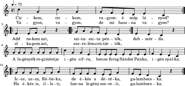 
\version "2.14.2"
\header {
        tagline = ""    % ne legyen copyright szöveg
        }
dallam = { \relative c' {
      \key c \major
      \time 4/4
      \tempo 4 = 72
      \set Staff.midiInstrument = "lead 5 (charang)"
      \transposition c'
%       Cickom, cickom, vagyon-e szép lányod?
%       Vagyon, vagyon, de mi haszna vagyon?
        \repeat volta 2 { c'4 g c g g8 f e d e4 c } \break
%       Add nekem azt, elkapom azt,
        \repeat volta 2 { e e8 f g4 r }
%       szita-szita péntek, szerelemcsütörtök,
        \repeat volta 2 { g8 a g f e4 d }
%       dobszerda.
        e d c r \break
%       A legények regimentje igen cifra,
        g'8 g g g g g g g c4 g g e
%       benne forog Sándor Panka, igen nyalka.
        e8 e e e e e e e f4 e d c \break
%       Icce, ucca, Rebeka, de ékes a dereka, galambocska.
%       Ha ékes is, illeti, barna legény szereti, galambocska.
        \repeat volta 2 {
        g'8 g g g g g a4 f8 f f f e e g4 f8 e d4 c r }
        \bar ":|."
      }
}
\score {
   <<
   \dallam
   \addlyrics {
           << {
                Cic -- kom, cic -- kom, va -- gyon- ë szép lá -- nyod?
                Add ne -- kem azt,
                szi -- ta- szi -- ta pén -- tëk, }
        \new Lyrics { \set associatedVoice = "melody"
                Va -- gyon, va -- gyon, de mi hasz -- na va -- gyon?
                el -- ka -- pom azt,
                sze -- re -- lëm -- csü -- tör -- tök, }
           >>
           dob -- szër -- da.
           A le -- gé -- nyëk re -- gi -- mënt -- je i -- gën cif -- ra,
           ben -- ne fo -- rog Sán -- dor Pan -- ka, i -- gën nyal -- ka.
           << {
                Ic -- ce, uc -- ca, Rë -- bë -- ka, de é -- kës a dë -- rë -- ka, ga -- lam -- bocs -- ka. }
        \new Lyrics { \set associatedVoice = "melody"
                Ha é -- kës is, il -- le -- ti, bar -- na le -- gény sze -- re -- ti, ga -- lam -- bocs -- ka. }
          >>
      }
   >>
   \layout {
        indent = 0.0\cm
        }
}
\score {
   \unfoldRepeats
   \dallam
   \midi { }
}
