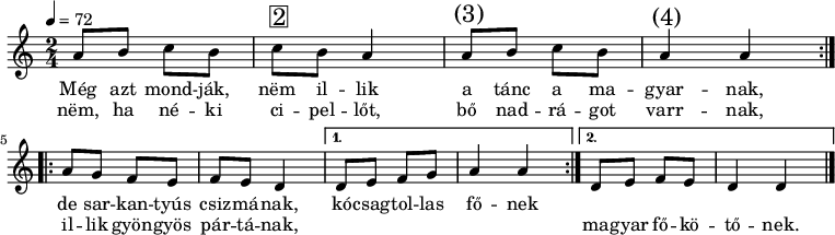 
\version "2.14.2"
\header {
        tagline = ""    % ne legyen copyright szöveg
        }
dallam = { \relative c' {
      \key d \dorian
      \time 2/4
      \tempo 4 = 72
      \set Staff.midiInstrument = "electric bass (pick)"
      \transposition c'
%       Meg azt mondjak, nem illik
        \repeat volta 2 {
        a'8 b c b c^\markup { \raise #1 \box \abs-fontsize #16 2 } b a4 a8^\markup { \raise #1 \abs-fontsize #16 { \hspace #-1 (3) } } b c b a4^\markup { \raise #1 \abs-fontsize #16 { \hspace #-1 (4) } } a } \break
%       d8 e f e f e d4 d8 e f e d4 d } \break
%       de sarkantyus csizmanak, kocsagtollas fonek
        \repeat volta 2 {
        a8 g f e f e d4 }
        \alternative {
                { d8 e f g a4 a }
                { d,8 e f e d4 d \bar "|." }
        }
      }
}
\score {
   <<
   \dallam
   \addlyrics {
        Még azt mond -- ják, nëm il -- lik a tánc a ma -- gyar -- nak,
        de sar -- kan -- tyús csiz -- má -- nak, kó -- csag -- tol -- las fő -- nek
      }
   \addlyrics {
        nëm, ha né -- ki ci -- pel -- lőt, bő nad -- rá -- got varr -- nak,
        il -- lik gyön -- gyös pár -- tá -- nak, \repeat unfold 6 { \skip 1 } ma -- gyar fő -- kö -- tő -- nek.
      }
   >>
   \layout {
        indent = 0.0\cm
        }
}
\score {
   \unfoldRepeats
   \dallam
   \midi { }
}
