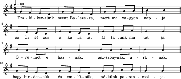 
{
   <<
   \relative c' {
      \key g \major
      \time 2/4
      \tempo 4 = 60
%      \set Staff.midiInstrument = "drawbar organ"
      \transposition c'
        g'8 fis e d g fis e d g g a a b4 b \bar "||" \break
        g8 fis e d g fis e d g g a a g4 g  \bar "||" \break
        \repeat unfold 2 { b8 a b c b4 a } \bar "||" \break
        g8 fis e d g fis e d g g a a g4 g
        \bar "|."
      }
   \addlyrics {
        Em -- lé -- kez -- zünk szent Ba -- lázs -- ra, mert ma va -- gyon nap -- ja,
        az Úr Jé -- zus a -- ka -- ra -- tát ál -- ta -- lunk mu -- tat -- ja.
        Ö -- rö -- möt e ház -- nak, asz -- szony -- nak, u -- rá -- nak,
        hogy hir -- des -- sük és em -- lít -- sük, né -- künk pa -- ran -- csol -- ja.
      }
   >>
}
