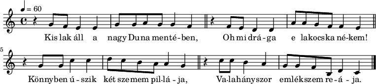 
{
   <<
   \relative c' {
      \key a \minor
      \time 4/4
      \tempo 4 = 60
      \set Staff.midiInstrument = "drawbar organ"
      \transposition c'
%         Kis lak all a nagy Duna mente-ben
        r4 g'8  f  e4  e  g8   g a  g  g4 f \bar "||"
%          Oh mi dra-ga e lakocska ne-kem
        r4 f8  e   d4 d a'8 a g   f  f4 e \bar "||"
        \break
%       Konnyben uszik ket szemem pillaja
        r4 g8 g c4 c d8 c b a a4 g \bar "||"
%         Va-lahanyszor emlekszem re- a ja.
        r4 c8 c b4   a  g8 g   f   b, d4 c \bar "|."
      }
   \addlyrics {
        Kis lak áll a nagy Du -- na men -- té -- ben,
        Oh mi drá -- ga e la -- kocs -- ka né -- kem!
        Könny -- ben ú -- szik két sze -- mem pil -- lá -- ja,
        Va -- la -- hány -- szor em -- lék -- szem re -- á -- ja.
      }
   >>
}
