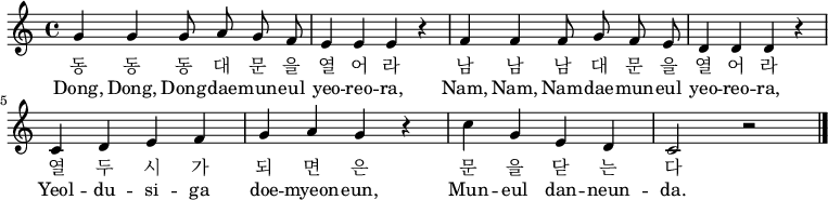 
\relative c' { \key a \minor \time 4/4 \autoBeamOff
g'4 g g8 a g f | e4 e e r4 | f4 f f8 g f e | d4 d d r |\break
c4 d e f | g a g r | c g e d | c2 r2 \bar "|." }
\addlyrics {
동 동 동 대 문 을 열 어 라 남 남 남 대 문 을 열 어 라
열 두 시 가 되 면 은 문 을 닫 는 다
}
\addlyrics {
Dong, Dong, Dong -- dae -- mun -- eul yeo -- reo -- ra,
Nam, Nam, Nam -- dae -- mun -- eul yeo -- reo -- ra,
Yeol -- du -- si -- ga doe -- myeon -- eun,
Mun -- eul dan -- neun -- da.
}
