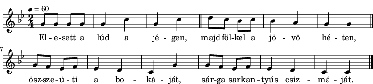 
{
   <<
   \relative c' {
      \key g \minor
      \time 2/4
      \tempo 4 = 60
      \set Staff.midiInstrument = "electric bass (pick)"
      \transposition c'
        g'8 g g g g4 c g c \bar "||" d8 c bes c bes4 a g g \bar "||"
        g8 f es f es4 d c g' \bar "||" g8 f es f es4 d c c \bar "|."
      }
   \addlyrics {
        El -- e -- sett a lúd a jé -- gen,
        majd föl -- kel a jö -- vő hé -- ten,
        ösz -- sze -- ü -- ti a bo -- ká -- ját,
        sár -- ga sar -- kan -- tyús csiz -- má -- ját.
      }
   >>
}
