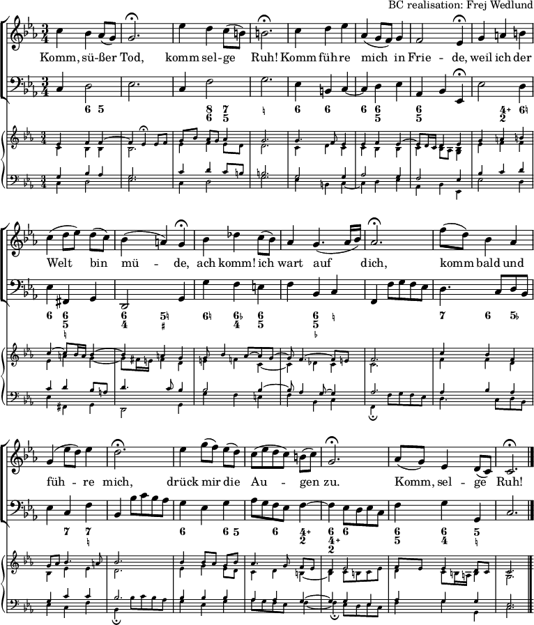 
\header { tagline = ##f arranger = "BC realisation: Frej Wedlund" }
\paper { #(set-paper-size "a4") }
\layout { indent = 0 \set Score.tempoHideNote = ##t
  \context { \Score \remove "Bar_number_engraver" }
  \context { \Voice \remove "Dynamic_engraver" }
}

global = { \key c \minor \time 3/4 }

sopranoVoice = \relative c'' { \global
  c4 bes as8 (g) | g2.\fermata | es'4 d c8 (b) | b2.\fermata |
  c4 d es | as, (g8 f) g4 | f2 es4\fermata |
  g4 a b | c (d8 [es]) d (c) | bes4 (a) g\fermata |
  bes des c8 (bes) | as4 g4. (as16 bes) | as2.\fermata |
  f'8 (d) bes4 as | g (es'8 d) es4 d2.\fermata |
  es4 g8 ([f]) es (d) | c ([es d c]) b (c) g2.\fermata |
  as8 (g) es4 d8 (c) | c2.\fermata \bar "|."
}

verse = \lyricmode {
  Komm, sü -- ßer Tod, komm sel -- ge Ruh!
  Komm füh -- re mich in Frie -- de,
  weil ich der Welt bin mü -- de,
  ach komm! ich wart auf dich,
  komm bald und füh -- re mich,
  drück mir die Au -- gen zu.
  Komm, sel -- ge Ruh!
}

tf = \tempo 4 = 36
tt = \tempo 4 = 66
bcMusic = \relative c { \global
  c4\p d2 | es2. | c4 f2 | g2. |
  es4 b c~ | c d es as, bes \tf es,\fermata | \tt
  es'2 d4 | es fis, g | d2 \tf g4 | \tt
  g' f e | f bes, c | \tf f, \tt f'8 g f es |
  d4. c8 d bes | es4 c f | \tf bes, \tt bes'8 c bes as |
  g4 es g | as8 g f es f4~ | \tf f \tt es8 d es c | \tempo 4 = 60
  f4 g g, | c2. \bar "|."
}

bcFigures = \figuremode { \global
  \set figuredBassAlterationDirection = #RIGHT
  \set figuredBassPlusDirection = #RIGHT
  s4 <6> <5> | s2. | s4 <8 6> <7 5> | <_!>2. |
  <6>4 <6> s4 | <6> <6 5> s4 | <6 5> s2 |
  s4 <4\+ 2> <6!> | <6> <6 5 _!> s4 | <6 4> <5! _+>2 |
  <6!>4 <6- 4> <6 5> | s4 <6 5 _-> <_!> | s2. |
  <7>4 <6> <5-> | s4 <7> <7 _!> s2. |
  <6>4 s4 <6>8 <5> | s4 <6> <4\+ 2> | <6 4\+ 2> <6> s4 |
  <6 5> <6 4> <5 _!> | s2. \bar "|."
}

cembaloRightTop = \relative es' { \global \voiceOne
  es4\pp f f~ | f es\fermata es8 [f] | g [bes] as [g] as4 | g2. |
  g4. f8 es4 | es f es~ | es8 d16 c d4 es |
  g a b | c~ c8 bes16 a bes4~ | bes a g |
  g8 bes4 as8~ as g~ | g f4.~ f8 e | f2. |
  c'4 bes f | g8 as bes4. a8 | bes2. |
  bes4bes8 [as] g bes | as4. g8 f [es] | d4 es2 |
  f8 es es4 d8 c | c2. \bar "|."
}
cembaloRightBot = \relative es' { \global \voiceTwo
  c4\pp bes bes | bes2. | es4 f es8 [d] | d2. |
  c4 d c | c bes bes | c bes8 as <bes g>4 |
  es f f | es a g~ | g8 fis16 e fis4 d |
  e f! c~ | c des c c2. |
  f4 f d | bes es es | d2. |
  es4 g es8 d | c4 d b~ | b c8 b c es |
  d4 c8 b16 a b4 | g2. \bar "|."
}
cembaloLeftTop = \relative es { \global \voiceThree
  g4\pp bes as | g2. | c4 d c8 [b] | b2. |
  g2 g4 | as2 g4 | f2 es4 |
  bes' c d | c d bes8 a | d4.c8 bes4 |
  bes2 bes4~ | bes8 as4 g8~ g4 | as2. |
  as4 bes as | g c c | bes2. |
  bes4 bes bes | as as g~ | g g es |
  as g g | es2. \bar "|."
}
cembaloLeftBot = \relative es { \global \voiceFour
  c4\pp d2 | es2. | c4 d2 | g2. |
  es4 b c~ | c d es | as, bes es, |
  es'2 d4 | es fis, g | d2 g4 |
  g' f e | f bes, c | f,\fermata f'8 g f es |
  d4. c8 d bes | es4 c f | bes,\fermata bes'8 c bes as |
  g4 es g | as8 g f es f4~ | f\fermata es8 d es c |
  f4 g g, | c2. \bar "|."
}

VoicePart = \new ChoirStaff
  <<
    \new Staff \with { midiInstrument = "flute"}
    { \sopranoVoice }
    \addlyrics { \verse }
    \new Staff \with { midiInstrument = "cello" }
    { \clef bass \bcMusic }
    \new FiguredBass \bcFigures
  >>
  
cembaloPart = \new PianoStaff
  <<
    \new Staff \with { \magnifyStaff #2/3 midiInstrument = "harpsichord" }
    << { \cembaloRightTop } { \cembaloRightBot } >>
    \new Staff \with { \magnifyStaff #2/3 midiInstrument = "harpsichord" }
    << \clef bass { \cembaloLeftTop } { \cembaloLeftBot } >>
  >>

\score {
  << \VoicePart \cembaloPart >>
  \layout { }
  \midi { \tt }
}
