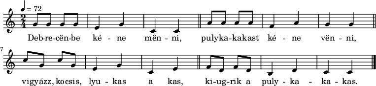 
{
   <<
   \relative c' {
      \key c \major
      \time 2/4
      \tempo 4 = 72
      \set Staff.midiInstrument = "concertina"
      \transposition c'
%       Debrecenbe kéne menni,
        g'8 g g g e4 g c, c \bar "||"
%       pulykakakast kéne venni,
        a'8 a a a f4 a g4 g \bar "||"
%       vigyázz, kocsis, lyukas a kas,
        c8 g c g e4 g c, e \bar "||"
%       kiugrik a pulykakakas.
        f8 d f d b4 d c c \bar "|."
      }
   \addlyrics {
        Deb -- re -- cën -- be ké -- ne mën -- ni,
        puly -- ka -- ka -- kast ké -- ne vën -- ni,
        vi -- gyázz, ko -- csis, lyu -- kas a kas,
        ki -- ug -- rik a puly -- ka -- ka -- kas.
      }
   >>
}
