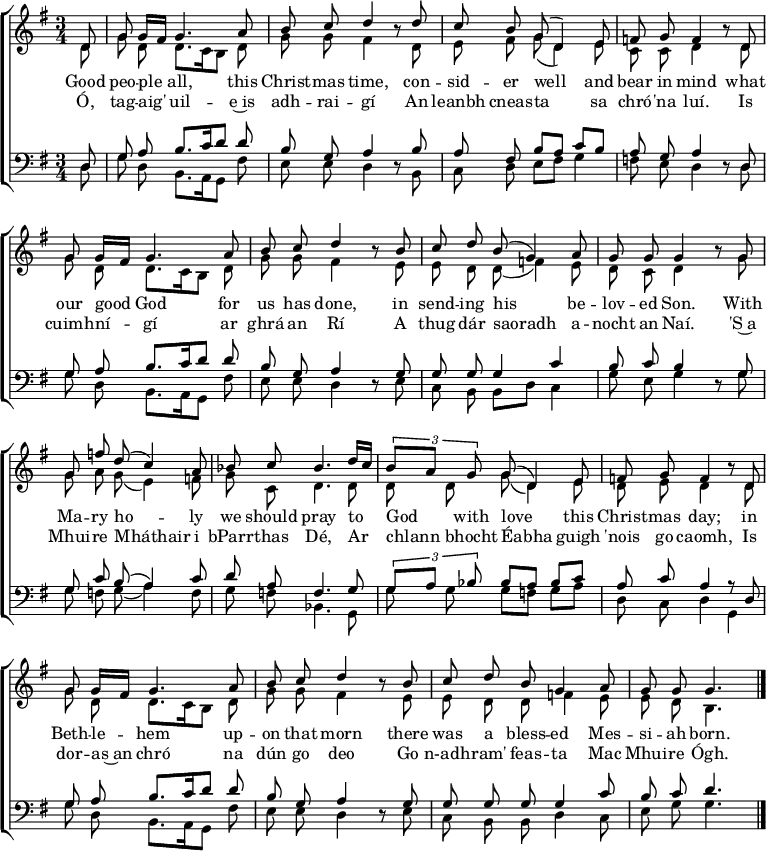 
\header { tagline = ##f }
\layout { indent = 0
  \context { \Score \remove "Bar_number_engraver" }
  \context { \Voice \remove "Dynamic_engraver" }
}

global = { \key g \major \time 3/4 \partial 8 }

soprano = \relative c' { \global \autoBeamOff \set Staff.midiPanPosition = -0.5 \set midiInstrument = "oboe"
  d8\ff | g g16 [fis] g4. a8 | b c d4 r8
  d | c b g (d4) e8 |f g f4 r8
  d | g g16 [fis] g4. a8 | b c d4 r8
  b | c d b (g4) a8 | g g g4 r8
  g | g f' d (c4) a8 | bes c bes4.
  d16 [c] | \tuplet 3/2 { b8 [a] g } g (d4) e8 | f g f4 r8
  d | g g16 [fis] g4. a8 | b c d4 r8
  b | c d b g4 a8 | g g g4. \bar "|."
}

alto = \relative c' { \global \autoBeamOff \set Staff.midiPanPosition = 0.5 \set midiInstrument = "fiddle"
  d8\pp | g d d8. [c16 b8] d | g g fis4 r8
  d | e fis g (d4) e8 | c c d4 r8
  d | g d d8. [c16 b8] d | g g fis4 r8
  e | e d d (f4) e8 | d c d4 r8
  g | g a g (e4) f8 | g c, d4.
  d8 | d d g (d4) e8 | d e d4 r8
  d | g d d8. [c16 b8] d | g g fis4 r8
  e | e d d f4 e8 | e d b4. \bar "|."
}

tenor = \relative c { \global \autoBeamOff \set Staff.midiPanPosition = -1 \set midiInstrument = "clarinet"
  d8\p | g a b8. [c16 d8] d | b g a4 r8
  b | a fis b [a] c [b] | a g a4 r8
  d, | g a b8. [c16 d8] d | b g a4 r8
  g | g g g4 c | b8 c b4 r8
  g | g c b (a4) c8 | d a f4.
  g8 | \tuplet 3/2 { g [a] bes } bes [a] bes [c] | a c a4 r8
  d, | g a b8. [c16 d8] d | b g a4 r8
  g | g g g g4 c8 | b c d4. \bar "|."
}

bass = \relative c { \global \autoBeamOff \set Staff.midiPanPosition = 1 \set midiInstrument = "contrabass"
  d8 | g d b8. [a16 g8] fis' | e e d4 r8
  b | c d e [fis] g4 | f8 e d4 r8
  d | g d b8. [a16 g8] fis' | e e d4 r8
  e | c b b [d] c4 | g'8 e g4 r8
  g | g f g (a4) f8 | g f bes,4.
  g8 | g' g g [f] g [a] | d, c d4
  g,4 | g'8 d b8. [a16 g8] fis' | e e d4 r8
  e | c b b d4 c8 | e g g4. \bar "|."
}

verse = \lyricmode {
  Good peo -- ple all, this Christ -- mas time,
  con -- sid -- er well and bear in mind
  what our good God for us has done,
  in send -- ing his be -- lov -- ed Son.
  With Ma -- ry ho -- ly we should pray
  to God with love this Christ -- mas day;
  in Beth -- le -- hem up -- on that morn
  there was a bless -- ed Mes -- si -- ah born.
}
Irish = \lyricmode { % The Irish phrasing is from https://musescore.com/user/89988/scores/5873535
  Ó, tag -- aig' uil -- e~is adh -- rai -- gí
  An leanbh cneas -- ta sa chró -- 'na luí.
  Is cuimh -- ní -- gí ar ghrá an Rí
  A thug dár saoradh a -- nocht an Naí.
  'S~a Mhui -- re Mháthair i bParr -- thas Dé,
  Ar chlann bhocht Éabha guigh 'nois go caomh,
  Is dor -- as~an chró na dún go deo
  Go n-adh -- ram' feas -- ta Mac Mhui -- re Ógh.
}

\score {
  \new ChoirStaff <<
    \new Staff \with { \consists "Merge_rests_engraver" }
    <<
      \new Voice = "soprano" { \voiceOne \soprano }
      \new Voice = "alto"    { \voiceTwo \alto }
    >>
    \new Lyrics \lyricsto "soprano" \verse
    \new Lyrics \lyricsto "soprano" \Irish
    \new Staff \with { \consists "Merge_rests_engraver" }
    <<
      \clef bass
      \new Voice = "tenor" { \voiceOne \tenor }
      \new Voice = "bass"  { \voiceTwo \bass }
    >>
  >>
  \layout { }
}
\score { << \soprano \\ \alto \\ \tenor \\ \bass >>
  \midi {
    \tempo 4=65
    \context { \Score midiChannelMapping = #'instrument }
    \context { \Staff \remove "Staff_performer" }
    \context { \Voice \consists "Staff_performer" }
  }
}
