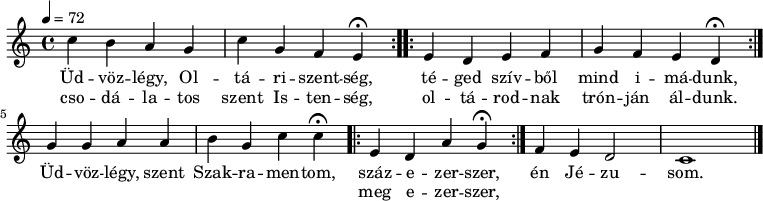 
\version "2.14.2"
\header {
        tagline = ""    % ne legyen copyright szöveg
        }
dallam = { \relative c' {
      \key c \major
      \time 4/4
      \tempo 4 = 72
      \set Staff.midiInstrument = "drawbar organ"
      \transposition c'
        \repeat volta 2 { c'4 b a g c g f \set Score.tempoHideNote = ##t \tempo 4 = 36 e\fermata \tempo 4 = 72 }
        \repeat volta 2 { e4 d e f g f e \tempo 4 = 36 d\fermata \tempo 4 = 72 }
        g4 g a a b g c \tempo 4 = 36  c\fermata \tempo 4 = 72 \repeat volta 2 { e,4 d a' \tempo 4 = 36 g\fermata \tempo 4 = 72 }
        f4 e d2 c1
        \bar "|."
      }
}
\score {
   <<
   \dallam
   \addlyrics {
        Üd -- vöz -- légy, Ol -- tá -- ri -- szent -- ség,
        té -- ged szív -- ből mind i -- má -- dunk,
        Üd -- vöz -- légy, szent Szak -- ra -- men -- tom,
        << { száz -- e -- zer -- szer, } \new Lyrics { meg e -- zer -- szer, } >>
        én Jé -- zu -- som.
      }
   \addlyrics {
        cso -- dá -- la -- tos szent Is -- ten -- ség,
        ol -- tá -- rod -- nak trón -- ján ál -- dunk.
      }
   >>
   \layout {
        indent = 0.0\cm
        }
}
\score {
   \unfoldRepeats
   \dallam
   \midi { }
}
