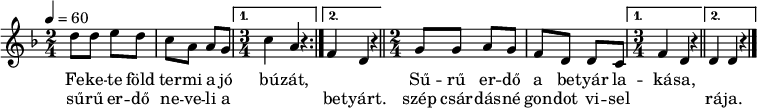 
\version "2.14.2"
\header {
        tagline = ""    % ne legyen copyright szöveg
        }
dallam = { \relative c' {
      \key d \minor
      \time 2/4
      \tempo 4 = 60
      \set Staff.midiInstrument = "concertina"
      \transposition c'
        \repeat volta 2 { d'8 d e d c a a g \time 3/4 }
                \alternative { { c4 a r } { f4 d r } } \bar "||" \time 2/4
        \repeat volta 2 { g8 g a g f d d c \time 3/4 }
                \alternative { { f4 d r \bar "||" } { d4 d r } }
        \bar "|."
      }
}
\score {
   <<
   \dallam
   \addlyrics {
        Fe -- ke -- te föld ter -- mi a jó bú -- zát, \repeat unfold 2 { \skip 1 }
        Sű -- rű er -- dő a be -- tyár la -- ká -- sa,
      }
   \addlyrics {
        sű -- rű er -- dő ne -- ve -- li a \repeat unfold 2 { \skip 1 } be -- tyárt.
        szép csár -- dás -- né gon -- dot vi -- sel \repeat unfold 2 { \skip 1 } rá -- ja.
      }
   >>
   \layout {
        indent = 0.0\cm
        }
}
\score {
   \unfoldRepeats
   \dallam
   \midi { }
}
