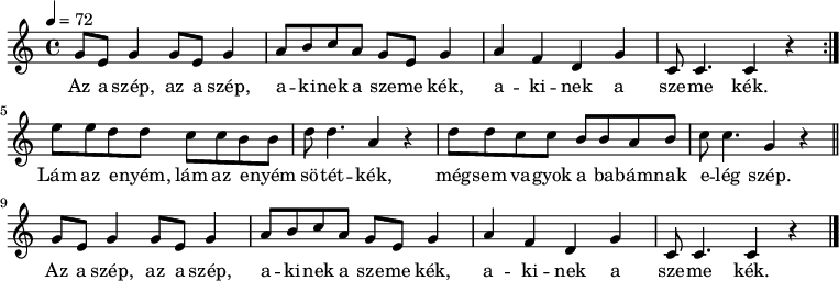 
{
   <<
   \relative c' {
      \key c \major
      \time 4/4
      \tempo 4 = 72
      \set Staff.midiInstrument = "tremolo strings"
      \transposition c'
%       Az a szép, az a szép, akinek a szeme kék,
        \repeat volta 2 {
        g'8 e g4 g8 e g4 a8 b c a g e g4
%       akinek a szeme kék.
        a f d g c,8 c4. c4 r } \break
%       Lám a enyém, lám a enyém sötétkék, mégsem vagyok a babámnak elég szép.
        e'8 e d d c c b b d d4. a4 r
        d8 d c c b b a b c c4. g4 r \bar "||" \break
%       Az a szép, az a szép, akinek a szeme kék,
        g8 e g4 g8 e g4 a8 b c a g e g4
%       akinek a szeme kék.
        a f d g c,8 c4. c4 r \bar "|."
      }
   \addlyrics {
        Az a szép, az a szép, a -- ki -- nek a sze -- me kék, a -- ki -- nek a sze -- me kék.
        Lám az e -- nyém, lám az e -- nyém sö -- tét -- kék,
        még -- sem va -- gyok a ba -- bám -- nak e -- lég szép.
        Az a szép, az a szép, a -- ki -- nek a sze -- me kék, a -- ki -- nek a sze -- me kék.
      }
   >>
}
