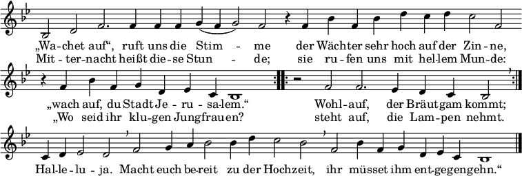 
\header { tagline = ##f }
global = { \key bes \major \time 4/4 } % \override Score.TimeSignature.stencil = ##f }

sopranoVoice = \relative c' { \global \set Staff.midiInstrument = "church organ"
  \cadenzaOn \repeat volta 2 { bes2 d2 f2. f4 f4 f4 g4( f4 g2) f2
    r4 f4 bes4 f4 bes4 d4 c4 d4 c2 f,2 \bar ""
    r4 f4 bes4 f4 g4 d4 es4 c4 bes1 }
  \repeat volta 2 { \time 3/2 r2 f'2 f2. es4 d4 c4 bes2 \breathe }
    c4 d4 es2 d2 \breathe
    \time 4/4 f2 g4 a4 bes2 bes4 d4 c2 bes2 \breathe
    f2 bes4 f4 g4 d4 es4 c4 bes1 \bar "|."}

verse = \lyricmode {
  { 
  <<
    { „Wa -- chet auf“, ruft uns die Stim -- me
      der Wäch -- ter sehr hoch auf der Zin -- ne,
      „wach auf, du Stadt Je -- ru -- sa -- lem.“
      Wohl -- auf, der Bräut -- gam kommt;
    }
    \new Lyrics {
      Mit -- ter -- nacht heißt die -- se Stun -- de;
      sie ru -- fen uns mit hel -- lem Mun -- de:
      „Wo seid ihr klu -- gen Jung -- frau -- en?
      steht auf, die Lam -- pen nehmt.
    }
  >>
  Hal -- le -- lu -- ja.
  Macht euch be -- reit zu der Hoch -- zeit,
  ihr müs -- set ihm ent -- ge -- gen -- gehn.“
  }
}

\score {
  \new Staff { \sopranoVoice }
  \addlyrics { \verse }
  \layout { indent = 0 \context { \Staff \remove "Time_signature_engraver" \remove "Bar_number_engraver" } }
}
\score { \unfoldRepeats { \sopranoVoice } \midi { \tempo 4 = 132 } }
