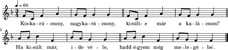 
{
   <<
   \relative c' {
      \key f \major
      \time 3/4
      \tempo 4 = 60
      \set Staff.midiInstrument = "glockenspiel"
      \transposition c'
%       Kiskarácsony, nagykarácsony, kisült-e már a kalácsom
        \repeat unfold 2 { f8 c f4 a g8 f g4 g  \bar "||"}
%       Ha kisült már, ide véle, hadd egyem meg melegébe'.
        \repeat unfold 2 { a8 bes c4 f, } \alternative { { bes8 a g4 g \bar "||" } { a8 g f4 f } } \bar "|."
      }
   \addlyrics {
        Kis -- ka -- rá -- csony, nagy -- ka -- rá -- csony,
        ki -- sült- e már a ka -- lá -- csom?
        Ha ki -- sült már, i -- de vé -- le,
        hadd ë -- gyem mëg me -- le -- gé -- be'.
      }
   >>
}
