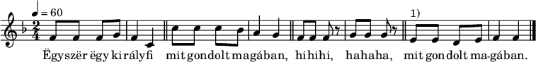 
{
   <<
   \relative c' {
      \key f \major
      \time 2/4
      \tempo 4 = 60
      \set Staff.midiInstrument = "soprano sax"
      \transposition c'
%       Egyszer egy királyfi mit gondolt magában,
        f8 f f g f4 c \bar "||" c'8 c c bes a4 g \bar "||"
%       hihihi, hahaha, mit gondolt magában.
        f8 f f r g g g r \bar "||" e^\markup { 1) } e d e f4 f \bar "|."
      }
   \addlyrics {
        Ëgy -- szër ëgy ki -- rály -- fi mit gon -- dolt ma -- gá -- ban,
        hi -- hi -- hi, ha -- ha -- ha,  mit gon -- dolt ma -- gá -- ban.
      }
   >>
}
