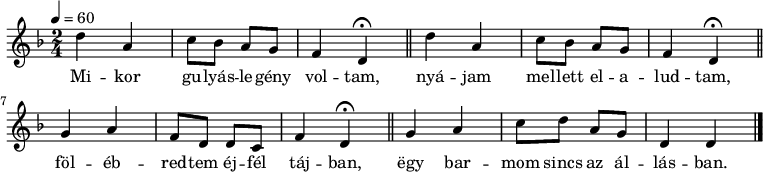 
{
   <<
   \relative c' {
      \key d \minor
      \time 2/4
      \tempo 4 = 60
      \set Staff.midiInstrument = "soprano sax"
      \transposition c'
%       Mikor gulyaslegény voltam,
%       nyájam mellett elaludtam,
        \repeat unfold 2 { d'4 a c8 bes a g f4 d \fermata \bar "||" }
%       fölébredtem éjfél tájban,
        g a f8 d d c f4 d \fermata \bar "||"
%       egy barmom sincs az állásban.
        g a c8 d a g d4 d \bar "|."
      }
   \addlyrics {
        Mi -- kor gu -- lyás -- le -- gény vol -- tam,
        nyá -- jam mel -- lett el -- a -- lud -- tam,
        föl -- éb -- red -- tem éj -- fél táj -- ban,
        ëgy bar -- mom sincs az ál -- lás -- ban.
      }
   >>
}
