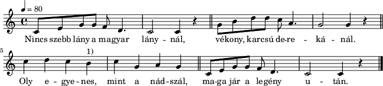 
{
   <<
   \relative c' {
      \key c \major
      \time 4/4
      \tempo 4 = 80
      \set Staff.midiInstrument = "electric guitar (jazz)"
      \transposition c'
%       Nincs szebb lány a magyar lánynal,
        c8 e g g f d4. c2 c4 r \bar "||"
%       vékony, karcsú derekánál.
        g'8 b d d c a4. g2 g4 r \bar "||" \break
%       Oly egyenes, mint a nádszál,
        c d c b^\markup { 1) } c g a g \bar "||"
%       maga jar a legény után.
        c,8 e g g f d4. c2 c4 r \bar "|."
      }
   \addlyrics {
        Nincs szebb lány a ma -- gyar lány -- nál,
        vé -- kony, kar -- csú de -- re -- ká -- nál.
        Oly e -- gye -- nes, mint a nád -- szál,
        ma -- ga jár a le -- gény u -- tán.
      }
   >>
}
