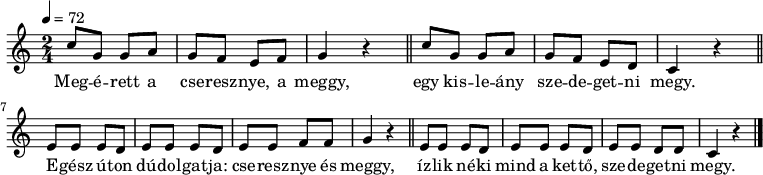 
{
   <<
   \relative c' {
      \key c \major
      \time 2/4
      \tempo 4 = 72
      \set Staff.midiInstrument = "muted trumpet"
      \transposition c'
        c'8 g g a g f e f g4 r \bar "||"
        c8 g g a g f e d c4 r \bar "||" \break
        e8 e e d e e e d e e f f g4 r \bar "||"
        e8 e e d e e e d e e d d c4 r \bar "|."
      }
   \addlyrics {
        Meg -- é -- rett a cse -- resz -- nye, a meggy,
        egy kis -- le -- ány sze -- de -- get -- ni megy.
        E -- gész ú -- ton dú -- dol -- gat -- ja: cse -- resz -- nye és meggy,
        íz -- lik né -- ki mind a ket -- tő, sze -- de -- get --  ni megy.
      }
   >>
}
