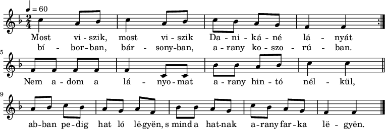 
\version "2.14.2"
\header {
        tagline = ""    % ne legyen copyright szöveg
        }
dallam = {   \relative c' {
      \key c \major
      \time 2/4
      \tempo 4 = 60
      \set Staff.midiInstrument = "drawbar organ"
      \transposition c'
%       Most viszik, most viszik Danikáné lányát
%       bíborban, bársonyban, arany koszorúban.
        \repeat volta 2 { g'4 e8 f g4 e8 f g f e d c4 c } \break
%       Nem adom a lányomat arany hintó nélkül,
        c8 c c c c4 g8 g f'8 f e f g4 g \bar "||" \break
%       abban pedig ha ló legyen, s mind a hatnak arany farka legyen.
        e8 f g f e d e c f f e d g f e d c4 c \bar "|."
      }
}
\score {
\transpose c f
   <<
   \dallam
   \addlyrics {
        Most vi -- szik, most vi -- szik Da -- ni -- ká -- né lá -- nyát
        Nem a -- dom a lá -- nyo -- mat a -- rany hin -- tó nél -- kül,
        ab -- ban pe -- dig hat ló lë -- gyën, s_mind a hat -- nak
        a -- rany far -- ka lë -- gyën.
      }
   \addlyrics {
        bí -- bor -- ban, bár -- sony -- ban, a -- rany ko -- szo -- rú -- ban.
      }
   >>
   \layout {
        indent = 0.0\cm
        }
}
\score {
\transpose c f
   \unfoldRepeats
   \dallam
   \midi { }
}
