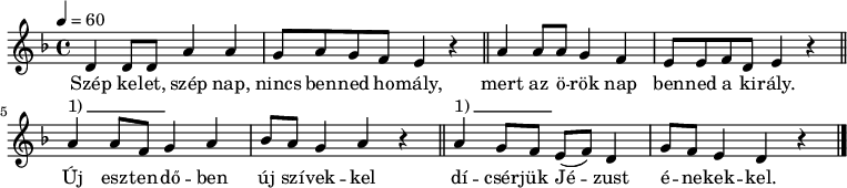 
{
   <<
   \relative c' {
      \key d \minor
      \time 4/4
      \tempo 4 = 60
      \set Staff.midiInstrument = "drawbar organ"
      \transposition c'
%       Szép kelet, szép nap, nincs benned homály,
        d4 d8 d a'4 a g8 a g f e4 r \bar "||"
%       mert az örök nap benned a király.
        a4 a8 a g4 f e8 e f d e4 r \bar "||"
%       Új esztendőben új szívekkel
        a4^\markup { 1)\beam #10 #0 #0.03 } a8 f g4 a bes8 a g4 a r \bar "||"
%       dícsérjük Jézust énekekkel.
        a4^\markup { 1)\beam #10 #0 #0.03 } g8 f e( f) d4 g8 f e4 d r \bar "|."
      }
   \addlyrics {
        Szép ke -- let, szép nap, nincs ben -- ned ho -- mály,
        mert az ö -- rök nap ben -- ned a ki -- rály.
        Új esz -- ten -- dő -- ben új szí -- vek -- kel
        dí -- csér -- jük Jé -- zust é -- ne -- kek -- kel.
      }
   >>
}
