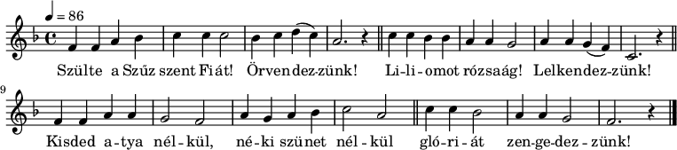 
{
   <<
   \relative c' {
      \key f \major
      \time 4/4
      \tempo 4 = 86
      \set Staff.midiInstrument = "drawbar organ"
      \transposition c'
%       Szülte a szűz szent fiát! Örvendezzünk!
        f4 f a bes c c c2 bes4 c d( c) a2. r4 \bar "||"
%       Liliomot rózsaág! Lelkendezzünk!
        c4 c bes bes a a g2 a4 a g( f) c2. r4 \bar "||" \break
%       Kisded atya nélkül, néki szünet nélkül
        f4 f a a g2 f a4 g a bes c2 a \bar "||"
%       glóriát zengedezzünk!
        c4 c bes2 a4 a g2 f2. r4 \bar "|."
      }
   \addlyrics {
        Szül -- te a Szűz szent Fi -- át! Ör -- ven -- dez -- zünk!
        Li -- li -- o -- mot ró -- zsa -- ág! Lel -- ken -- dez -- zünk!
        Kis -- ded a -- tya nél -- kül, né -- ki szü -- net nél -- kül
        gló -- ri -- át zen -- ge -- dez -- zünk!
      }
   >>
}
