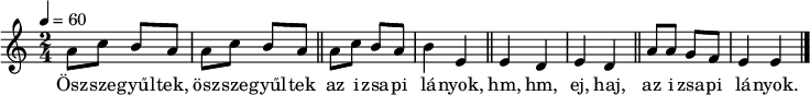 
{
   <<
   \relative c' {
      \key e \phrygian
      \time 2/4
      \tempo 4 = 60
      \set Staff.midiInstrument = "electric piano 2"
      \transposition c'
%       Összegyűltek, összegyűltek az izsapi lányok
        a'8 c b a a c b a \bar "||" a c b a b4 e, \bar "||"
%       hm, hm, ejha, az izsapi lányok.
        e d e d \bar "||" a'8 a g f e4 e \bar "|."
      }
   \addlyrics {
        Ösz -- sze -- gyűl -- tek, ösz -- sze -- gyűl -- tek az i -- zsa -- pi lá -- nyok,
        hm, hm, ej, haj, az i -- zsa -- pi lá -- nyok.
      }
   >>
}
