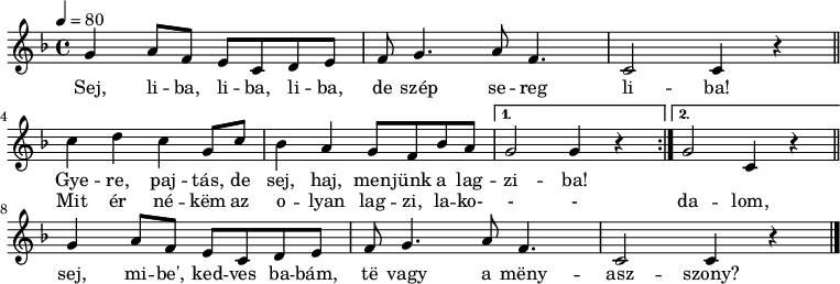 
\version "2.14.2"
\header {
        tagline = ""    % ne legyen copyright szöveg
        }
elsosor = { \relative c' {
        g'4 a8 f e c d e f g4. a8 f4. c2 c4 r }
}
dallam = {
   \relative c' {
      \key c \mixolydian
      \time 4/4
      \tempo 4 = 80
      \set Staff.midiInstrument = "muted trumpet"
      \transposition c'
        \elsosor \bar "||" \break
%       Sej, liba, liba, liba, de szép sereg liba.
%       Gyere, pajtás, de sej, haj, menjünk a lagziba!
        \repeat volta 2 { c' d c g8 c bes4 a g8 f bes a }
        \alternative { { g2 g4 r } { g2 c,4 r } } \bar "||" \break
%       Mit ér nékem az olyan lagzi, lakodalom,
%       sej, mibe', kedves babám, te vagy a menyasszony.
        \elsosor \bar "|."
    }
}
\score {
   <<
   \dallam
   \addlyrics {
        Sej, li -- ba, li -- ba, li -- ba, de szép se -- reg li -- ba!
        <<
        { Gye -- re, paj -- tás, de sej, haj, men -- jünk a lag -- zi -- ba! }
        \new Lyrics { \set associatedVoice = "melody"
        Mit ér né -- këm az o -- lyan lag -- zi, la -- ko- - - da -- lom, }
        >>
        sej, mi -- be', ked -- ves ba -- bám, të vagy a mëny -- asz -- szony?
      }
   >>
   \layout {
        indent = 0.0\cm
        }
}
\score {
   \unfoldRepeats
   \dallam
   \midi { }
}
