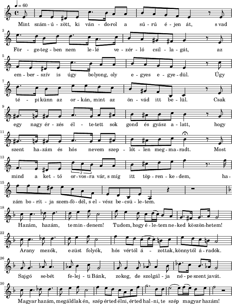 
       {
   <<
   \relative c' {
      \key a \minor
      \time 4/4
      \tempo 4 = 60
      \override TupletBracket #'bracket-visibility = ##t
%      \set Staff.midiInstrument = "electric guitar (clean)"
      \set Staff.midiInstrument = "electric bass (pick)"
      \transposition c'
	\partial 8 e8 |
%	Mint szám -- ű -- zött, ki ván -- do -- rol a sű -- rű é -- jen át, s vad
	       f     e    dis    e  c'8.   b16   a8 a  b8    a g     f  e4 r8  e8
	\break
%	for- ge- tegben nem le- le ve-zer- lo csillagat,      az
	 e'8. d16 b8 d   d8. c16 a8. c16 b8 a gis fis gis4 r8 e8
	\break
%	embersziv is ugy bo- lyong, oly egyes-egyedul.   Ugy
	f  e   dis e c'8. b16  a8   a   b  a  g  f e4 r8 c'
	\break
%	te- pi kunn az orkan, mint az   onvad itt be-lul.   Csak
	d8. c16 b8  c  e  e   d    c    b  gis f   b, c4  r8  e8
	\break
%       egy  nagy er- zes  el- te-    tett sok gond es gyasz a- latt, hogy
	gis8. g16 gis8 gis a8.  gis16  a8  ais  b   ais  b   c   b4 r8 g
	\break
%       szent ha- zam   es hos  ne-    vem szeplotlen megmaradt.         Most
	 gis8. g16 gis8 gis a8.  gis16  a8  ais b  ais b  c b4\fermata r8 e,
%	Mind a  ket- to             orvosra  var, s mig itt toprenkedem,   ha-
	 f8. e16 dis8 e \times 2/3 { d' c b } a      a  b   cis d  e f4 r8. f16
	\break
%	zam boritja szemfo- del, s elvesz becsuletem.
	 f8  f e  dis e  c a8    f  e    d  b e a,4 r r1
%
%
	\break
	\key f \major
%	Hazam, ha-  zam   te  min-de-nem! Tu-dom, hogy e-le-    tem ne-ked ko-  szon-he- tem.
	c'8 c4. des8 des4. d8 e4 f8 c2 f8 e4 d8  c d16( c) bes8 a   g8. fis16 g8. a16 g2
	\break
%	Arany me-  zok,   e-zust folyok, hos vertol a-       zottak, konnytol aradok.
	c8 c4. des8 des4. d8 e4   f8 c2   f4 e8  d  c( d16 c) b8 c    e8   d  c b a2
	\break
%	Sajgo  se- bet  fe- lej- ti Bank, zokog, de szolgal-ja   ne-   pe szent  ja-  vat.
	g8  g4. as8 as4. as8 bes4 c8 g2  g8 g4   g8  as as4 bes8 des8. c16 bes8. as16 g2
	\break
%	magyar ha-  zam, meg- aldlak en, szep erted elni, erted hal-  ni, te  szep       ma     gyar hazam!
	c8  c4. des8 des4. d8 e4  f8 c2    f4 e8 d  c  a  c  f   g2.   d8  d    e2( e8)   f16( e) d8  e f2 r
      }
   \addlyrics {
	Mint szám -- ű -- zött, ki ván -- do -- rol a sű -- rű é -- jen át, s_vad
	För -- ge -- teg -- ben nem le -- lé ve -- zér -- lő csil -- la -- gát,
	az em -- ber -- szív is úgy bo -- lyong, oly e -- gyes e -- gye -- dül. Úgy
	té -- pi künn az or -- kán, mint az ön -- vád itt be -- lül. Csak
	egy nagy ér -- zés él -- te -- tett sok gond és gyász a -- latt, hogy
	szent ha -- zám és hős ne -- vem szep -- lőt -- len meg -- ma -- radt. Most
	mind a ket -- tő or -- vos -- ra vár, s_míg itt töp -- ren -- ke -- dem, ha --
	zám bo -- rít -- ja szem -- fö -- dél, s_el -- vész be -- csü -- le -- tem.
%
	Ha -- zám, ha -- zám, te min -- de -- nem! 
	Tu -- dom, hogy é -- le -- tem ne -- ked kö -- szön -- he -- tem!
	A -- rany me -- zők, e -- züst fo -- lyók, hős vér -- től á -- zot -- tak, könny -- től á -- ra -- dók.
	Saj -- gó se -- bét fe -- lej -- ti Bánk, zo -- kog, de szol -- gál -- ja né -- pe szent ja -- vát.
	Ma -- gyar ha -- zám, meg -- áld -- lak én, szép ér -- ted él -- ni, ér -- ted hal -- ni,
	te szép ma -- gyar ha -- zám!
      }
   >>
}
