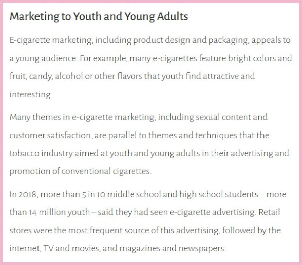 A 2019 US Surgeon General's report entitled "Marketing to Youth and Young Adults". The accompanying text states, "E-cigarette marketing, including product design and packaging, appeals to a young audience. For example, many e-cigarettes feature bright colors and fruit, candy, alcohol or other flavors that youth find attractive and interesting. Many themes in e-cigarette marketing, including sexual content and customer satisfaction, are parallel to themes and techniques that the tobacco industry aimed at youth and young adults in their advertising and promotion of conventional cigarettes. In 2018, more than 5 in 10 middle school and high school students – more than 14 million youth – said they had seen e-cigarette advertising. Retail stores were the most frequent source of this advertising, followed by the internet, TV and movies, and magazines and newspapers."