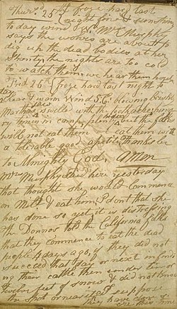 Skannet dagbokside fra Bancroftbiblioteket, teksten lyder, på originalspråket engelsk: «Thursd. 25th froze hard last night fine & sunshiny to day wind W. Mrs Murphy says the wolves are about to dig up the dead bodies at her shanty, the nights are too cold to watch them, we hear them howl -- -- Frid 26th froze hard last night to day clear & warm Wind S: E: blowing briskly Marthas jaw swelled with the toothache: hungry times in camp, plenty hides but the folks will not eat them we eat them with a tolerable good apetite. Thanks be to Almighty God. Amen Mrs Murphy said here yesterday that thought she would Commence on Milt. & eat him. I dont that she has done so yet, it is distressing. The Donnos told the California folks that they commence to eat the dead people 4 days ago, if they did not succeed that day or next in finding their cattle then under ten or twelve feet of snow & did not know the spot or near it, I suppose they have done so ere this time»